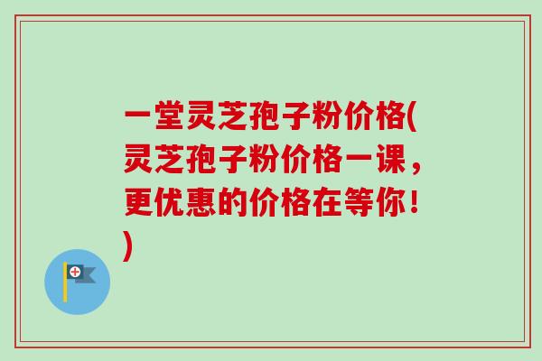 一堂灵芝孢子粉价格(灵芝孢子粉价格一课,更优惠的价格在等你!) 一堂灵芝孢子粉价格(灵芝孢子粉价格一课,更优惠的价格在等你!)