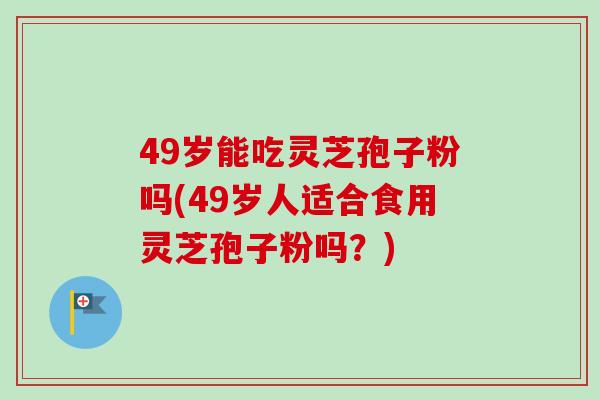 49岁能吃灵芝孢子粉吗(49岁人适合食用灵芝孢子粉吗？)