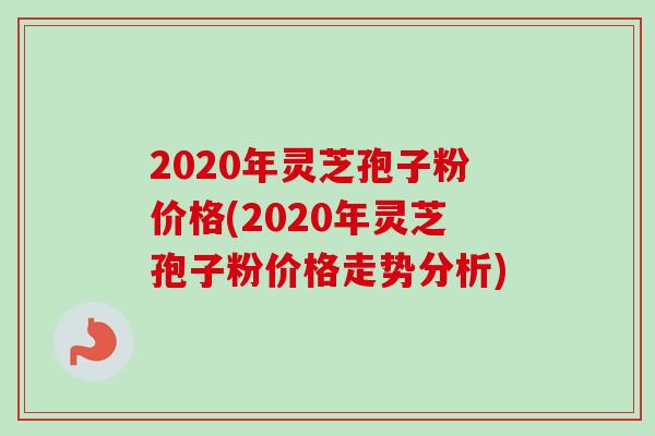 2020年灵芝孢子粉价格(2020年灵芝孢子粉价格走势分析) 2020年灵芝孢子粉价格(2020年灵芝孢子粉价格走势分析)