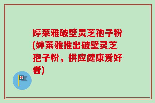 婷莱雅破壁灵芝孢子粉(婷莱雅推出破壁灵芝孢子粉,供应健康爱好者) 婷莱雅破壁灵芝孢子粉(婷莱雅推出破壁灵芝孢子粉,供应健康爱好者)