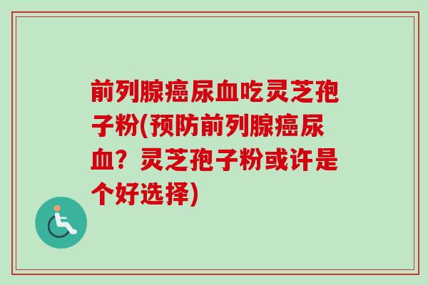前列腺尿吃灵芝孢子粉(前列腺尿?灵芝孢子粉或许是个好选择) 前列腺尿吃灵芝孢子粉(前列腺尿?灵芝孢子粉或许是个好选择)
