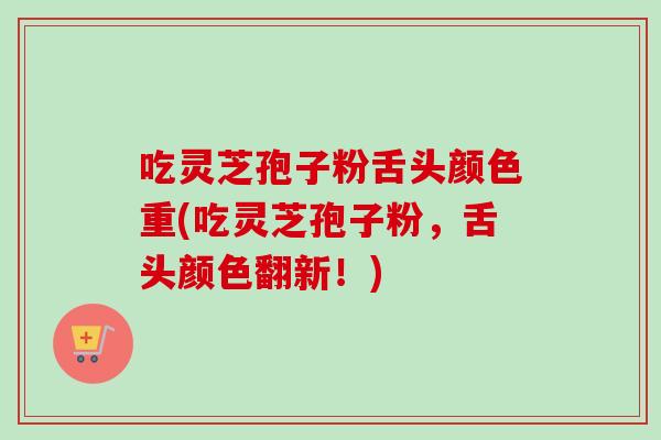 吃灵芝孢子粉舌头颜色重(吃灵芝孢子粉,舌头颜色翻新!) 吃灵芝孢子粉舌头颜色重(吃灵芝孢子粉,舌头颜色翻新!)