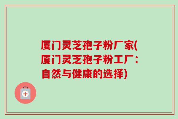 厦门灵芝孢子粉厂家(厦门灵芝孢子粉工厂:自然与健康的选择) 厦门灵芝孢子粉厂家(厦门灵芝孢子粉工厂:自然与健康的选择)