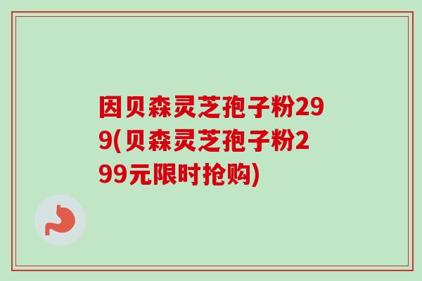 因贝森灵芝孢子粉299(贝森灵芝孢子粉299元限时抢购) 因贝森灵芝孢子粉299(贝森灵芝孢子粉299元限时抢购)