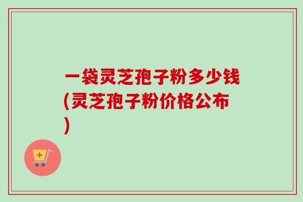 一袋灵芝孢子粉多少钱(灵芝孢子粉价格公布)