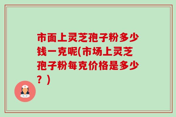 市面上灵芝孢子粉多少钱一克呢(市场上灵芝孢子粉每克价格是多少？)
