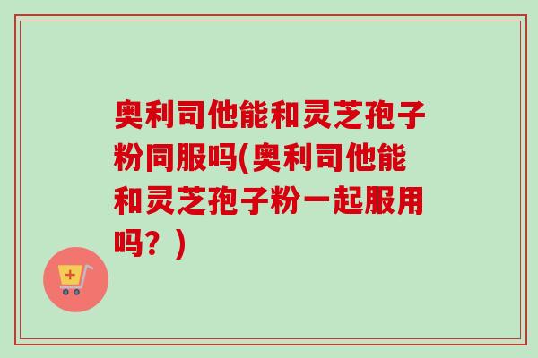 奥利司他能和灵芝孢子粉同服吗(奥利司他能和灵芝孢子粉一起服用吗?) 奥利司他能和灵芝孢子粉同服吗(奥利司他能和灵芝孢子粉一起服用吗?)
