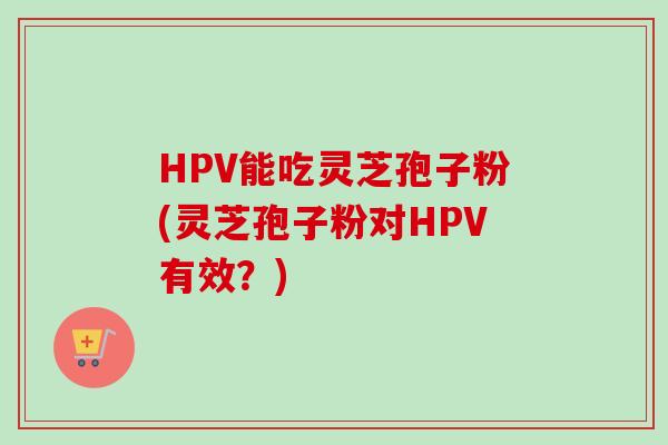 HPV能吃灵芝孢子粉(灵芝孢子粉对HPV有效?) HPV能吃灵芝孢子粉(灵芝孢子粉对HPV有效?)