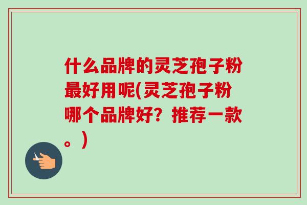 什么品牌的灵芝孢子粉好用呢(灵芝孢子粉哪个品牌好?推荐一款。) 什么品牌的灵芝孢子粉好用呢(灵芝孢子粉哪个品牌好?推荐一款。)