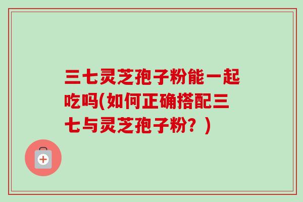 三七灵芝孢子粉能一起吃吗(如何正确搭配三七与灵芝孢子粉?) 三七灵芝孢子粉能一起吃吗(如何正确搭配三七与灵芝孢子粉?)