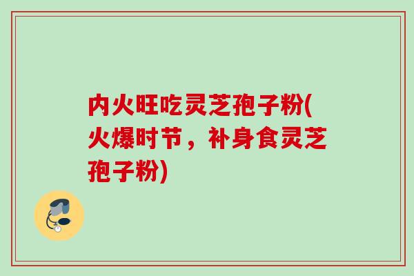 内火旺吃灵芝孢子粉(火爆时节，补身食灵芝孢子粉)