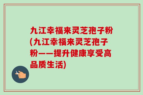 九江幸福来灵芝孢子粉(九江幸福来灵芝孢子粉——提升健康享受高品质生活)