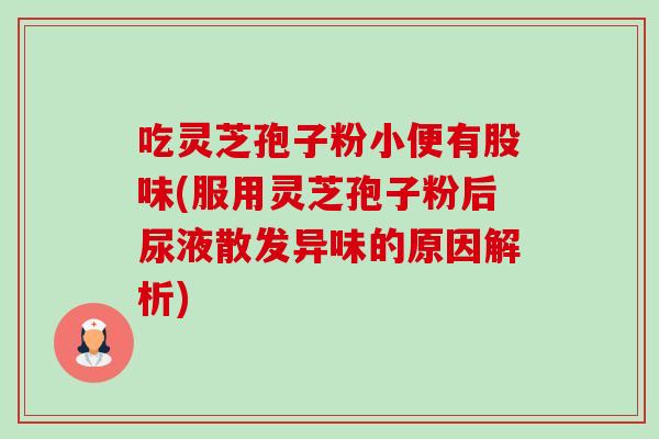 吃灵芝孢子粉小便有股味(服用灵芝孢子粉后尿液散发异味的原因解析) 吃灵芝孢子粉小便有股味(服用灵芝孢子粉后尿液散发异味的原因解析)