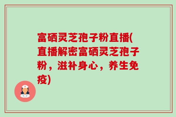 富硒灵芝孢子粉直播(直播解密富硒灵芝孢子粉,滋补身心,养生免疫) 富硒灵芝孢子粉直播(直播解密富硒灵芝孢子粉,滋补身心,养生免疫)