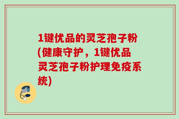 1键优品的灵芝孢子粉(健康守护，1键优品灵芝孢子粉护理免疫系统)