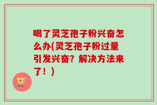 喝了灵芝孢子粉兴奋怎么办(灵芝孢子粉过量引发兴奋？解决方法来了！)