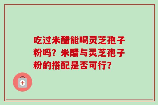 吃过米醋能喝灵芝孢子粉吗？米醋与灵芝孢子粉的搭配是否可行？