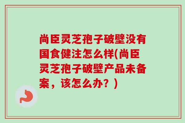 尚臣灵芝孢子破壁没有国食健注怎么样(尚臣灵芝孢子破壁产品未备案,该怎么办?) 尚臣灵芝孢子破壁没有国食健注怎么样(尚臣灵芝孢子破壁产品未备案,该怎么办?)