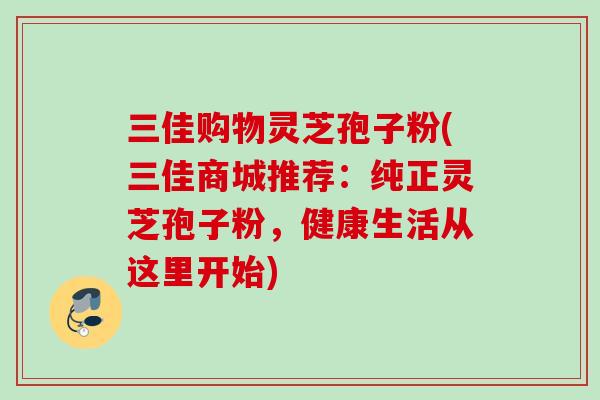三佳购物灵芝孢子粉(三佳商城推荐:纯正灵芝孢子粉,健康生活从这里开始) 三佳购物灵芝孢子粉(三佳商城推荐:纯正灵芝孢子粉,健康生活从这里开始)