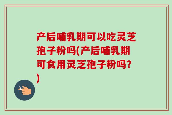 产后哺乳期可以吃灵芝孢子粉吗(产后哺乳期可食用灵芝孢子粉吗?) 产后哺乳期可以吃灵芝孢子粉吗(产后哺乳期可食用灵芝孢子粉吗?)