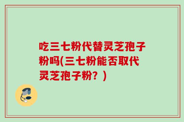 吃三七粉代替灵芝孢子粉吗(三七粉能否取代灵芝孢子粉?) 吃三七粉代替灵芝孢子粉吗(三七粉能否取代灵芝孢子粉?)