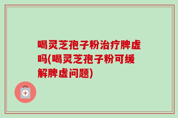 喝灵芝孢子粉脾虚吗(喝灵芝孢子粉可缓解脾虚问题)