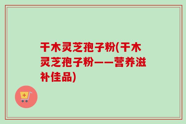 干木灵芝孢子粉(干木灵芝孢子粉——营养滋补佳品) 干木灵芝孢子粉(干木灵芝孢子粉——营养滋补佳品)