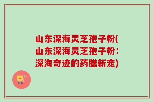 山东深海灵芝孢子粉(山东深海灵芝孢子粉：深海奇迹的药膳新宠)
