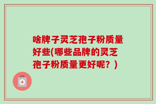 啥牌子灵芝孢子粉质量好些(哪些品牌的灵芝孢子粉质量更好呢?) 啥牌子灵芝孢子粉质量好些(哪些品牌的灵芝孢子粉质量更好呢?)