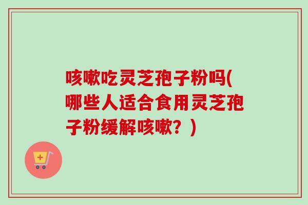 吃灵芝孢子粉吗(哪些人适合食用灵芝孢子粉缓解？)