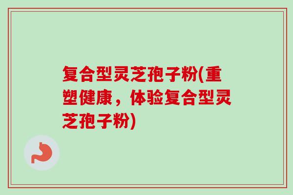复合型灵芝孢子粉(重塑健康,体验复合型灵芝孢子粉) 复合型灵芝孢子粉(重塑健康,体验复合型灵芝孢子粉)