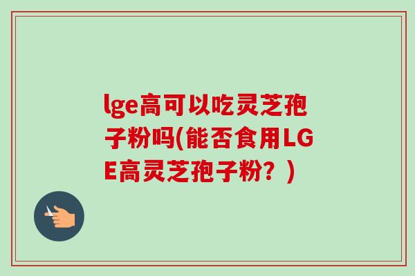 lge高可以吃灵芝孢子粉吗(能否食用LGE高灵芝孢子粉?) lge高可以吃灵芝孢子粉吗(能否食用LGE高灵芝孢子粉?)
