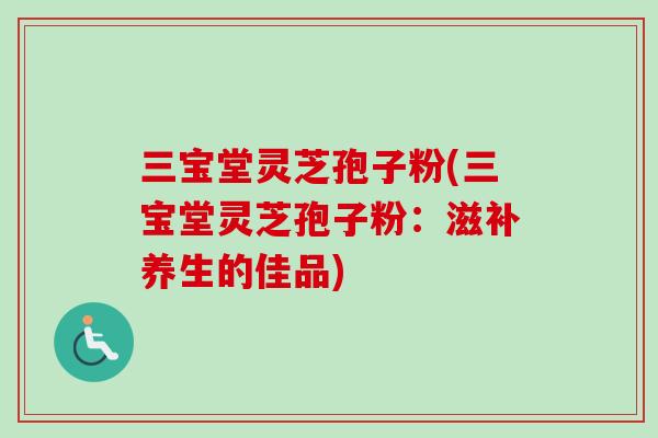 三宝堂灵芝孢子粉(三宝堂灵芝孢子粉:滋补养生的佳品) 三宝堂灵芝孢子粉(三宝堂灵芝孢子粉:滋补养生的佳品)