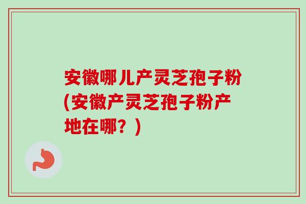 安徽哪儿产灵芝孢子粉(安徽产灵芝孢子粉产地在哪？)