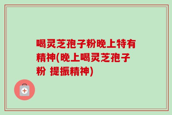 喝灵芝孢子粉晚上特有精神(晚上喝灵芝孢子粉 提振精神)