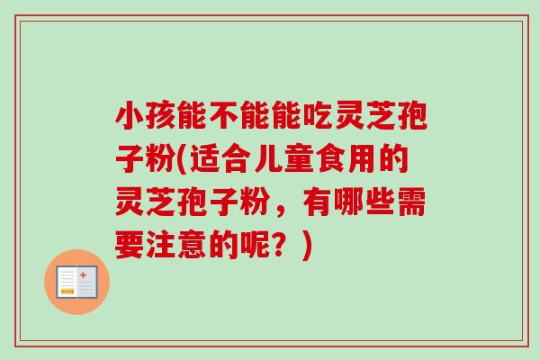 小孩能不能能吃灵芝孢子粉(适合儿童食用的灵芝孢子粉,有哪些需要注意的呢?) 小孩能不能能吃灵芝孢子粉(适合儿童食用的灵芝孢子粉,有哪些需要注意的呢?)