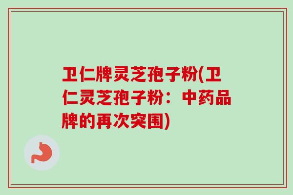 卫仁牌灵芝孢子粉(卫仁灵芝孢子粉:品牌的再次突围) 卫仁牌灵芝孢子粉(卫仁灵芝孢子粉:品牌的再次突围)