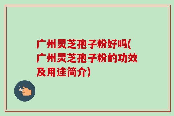 广州灵芝孢子粉好吗(广州灵芝孢子粉的功效及用途简介)