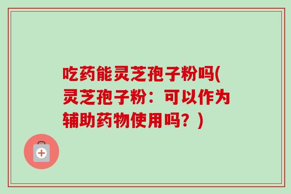 吃药能灵芝孢子粉吗(灵芝孢子粉:可以作为辅助使用吗?) 吃药能灵芝孢子粉吗(灵芝孢子粉:可以作为辅助使用吗?)