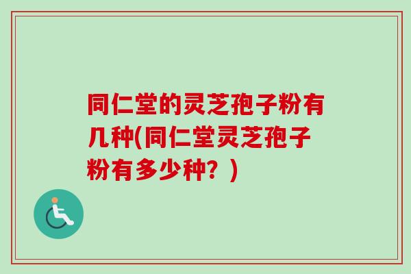 同仁堂的灵芝孢子粉有几种(同仁堂灵芝孢子粉有多少种?) 同仁堂的灵芝孢子粉有几种(同仁堂灵芝孢子粉有多少种?)