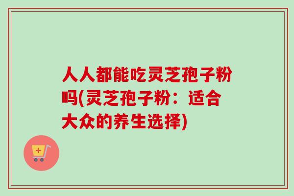 人人都能吃灵芝孢子粉吗(灵芝孢子粉:适合大众的养生选择) 人人都能吃灵芝孢子粉吗(灵芝孢子粉:适合大众的养生选择)