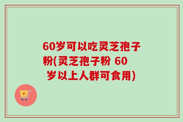 60岁可以吃灵芝孢子粉(灵芝孢子粉 60 岁以上人群可食用)