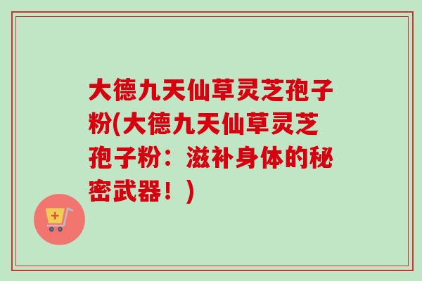 大德九天仙草灵芝孢子粉(大德九天仙草灵芝孢子粉:滋补身体的秘密武器!) 大德九天仙草灵芝孢子粉(大德九天仙草灵芝孢子粉:滋补身体的秘密武器!)