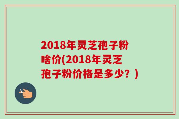 2018年灵芝孢子粉啥价(2018年灵芝孢子粉价格是多少?) 2018年灵芝孢子粉啥价(2018年灵芝孢子粉价格是多少?)