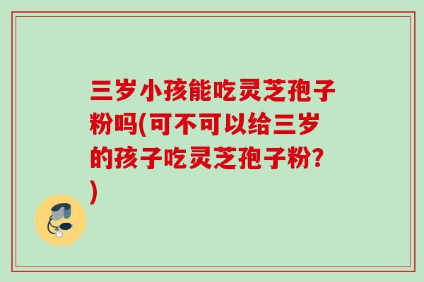 三岁小孩能吃灵芝孢子粉吗(可不可以给三岁的孩子吃灵芝孢子粉?) 三岁小孩能吃灵芝孢子粉吗(可不可以给三岁的孩子吃灵芝孢子粉?)