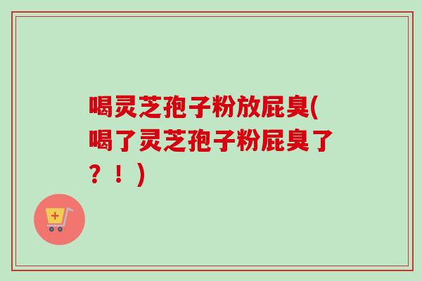 喝灵芝孢子粉放屁臭(喝了灵芝孢子粉屁臭了？！)