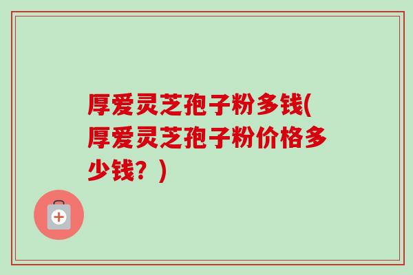 厚爱灵芝孢子粉多钱(厚爱灵芝孢子粉价格多少钱?) 厚爱灵芝孢子粉多钱(厚爱灵芝孢子粉价格多少钱?)