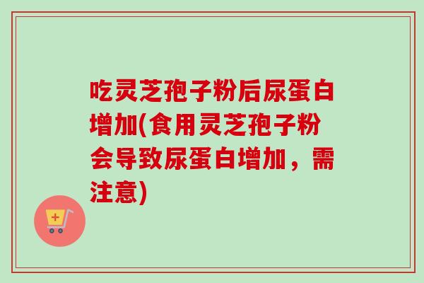 吃灵芝孢子粉后尿蛋白增加(食用灵芝孢子粉会导致尿蛋白增加,需注意) 吃灵芝孢子粉后尿蛋白增加(食用灵芝孢子粉会导致尿蛋白增加,需注意)