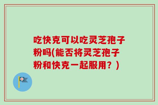 吃快克可以吃灵芝孢子粉吗(能否将灵芝孢子粉和快克一起服用?) 吃快克可以吃灵芝孢子粉吗(能否将灵芝孢子粉和快克一起服用?)