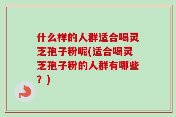 什么样的人群适合喝灵芝孢子粉呢(适合喝灵芝孢子粉的人群有哪些?) 什么样的人群适合喝灵芝孢子粉呢(适合喝灵芝孢子粉的人群有哪些?)